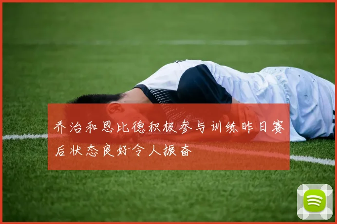乔治和恩比德积极参与训练昨日赛后状态良好令人振奋