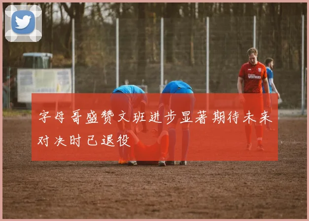 字母哥盛赞文班进步显著期待未来对决时已退役