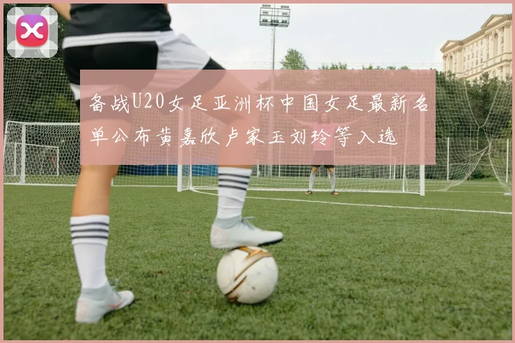 备战U20女足亚洲杯中国女足最新名单公布黄嘉欣卢家玉刘玲等入选