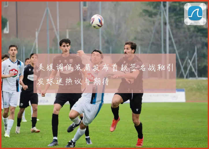美媒调侃浓眉发布首款签名战靴引发球迷热议与期待