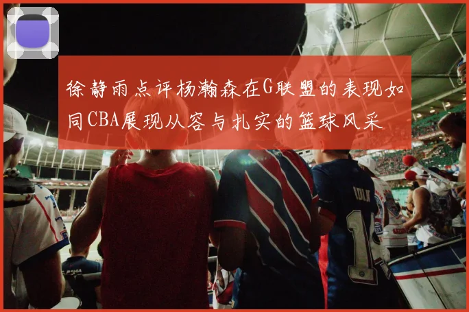 徐静雨点评杨瀚森在G联盟的表现如同CBA展现从容与扎实的篮球风采