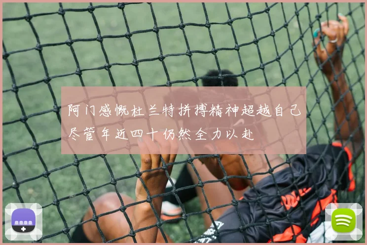 阿门感慨杜兰特拼搏精神超越自己尽管年近四十仍然全力以赴