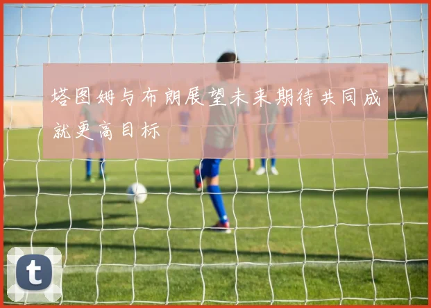 塔图姆与布朗展望未来期待共同成就更高目标