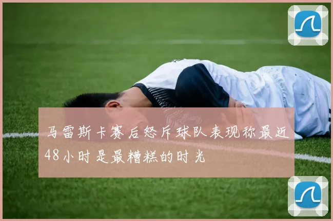 马雷斯卡赛后怒斥球队表现称最近48小时是最糟糕的时光