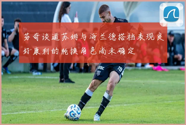 芬奇谈道苏姆与海兰德搭档表现良好康利的轮换角色尚未确定