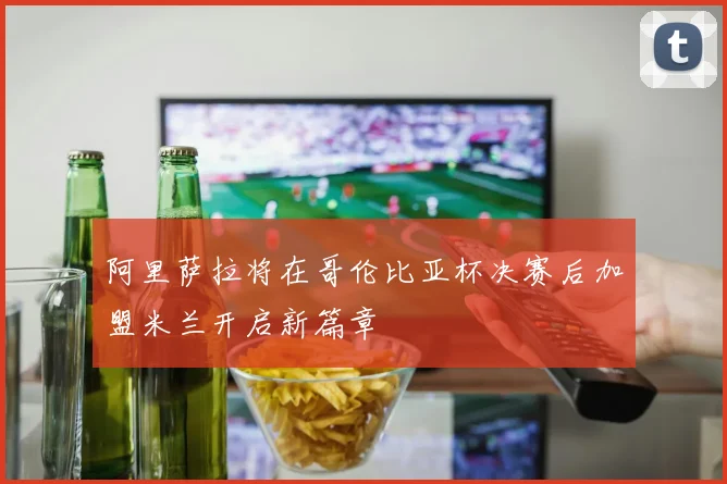 阿里萨拉将在哥伦比亚杯决赛后加盟米兰开启新篇章