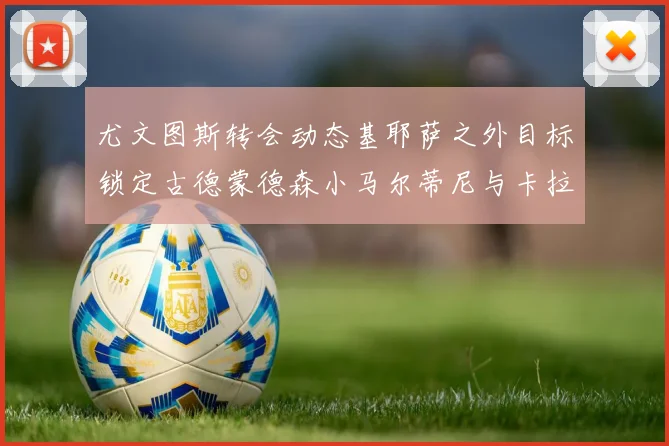 尤文图斯转会动态基耶萨之外目标锁定古德蒙德森小马尔蒂尼与卡拉斯科