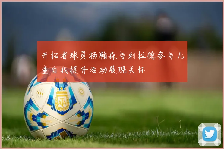 开拓者球员杨瀚森与利拉德参与儿童自我提升活动展现关怀